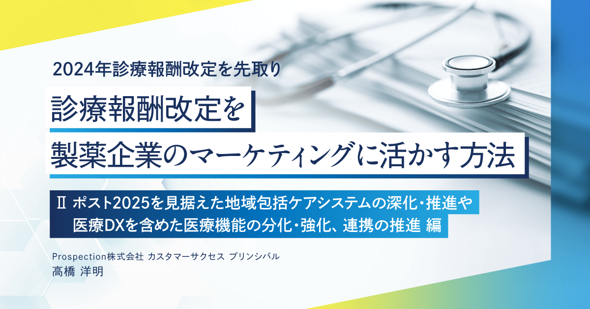 【2024年診療報酬改定を先取り】診療報酬改定を製薬企業のマーケティングに活かす方法 「Ⅱ ポスト2025を見据えた地域包括ケアシステムの深化・推進や医療DXを含めた医療機能の分化・強化、連携の推進」編