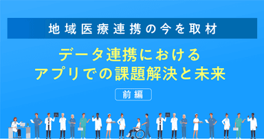 【地域医療連携の今を取材】データ連携におけるアプリでの課題解決と未来(前編)
