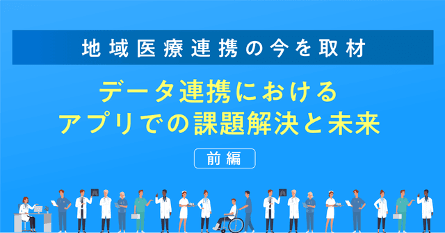 【地域医療連携の今を取材】データ連携におけるアプリでの課題解決と未来（前編）