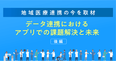 【地域医療連携の今を取材】データ連携におけるアプリでの課題解決と未来（後編）